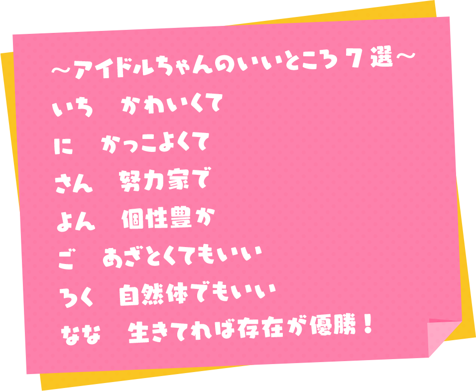 ～アイドルちゃんのいいところ7選～
                      いち かわいくて
                      に かっこよくて
                      さん 努力家で
                      よん 個性豊か
                      ご あざとくてもいい
                      ろく 自然体でもいい
                      なな 生きてれば存在が優勝!