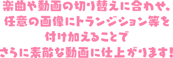 楽曲や動画の切り替えに合わせ、
                        任意の画像にトランジション等を付け加えることでさらに素敵な動画に仕上がります！